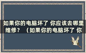 如果你的电脑坏了 你应该去哪里维修？ （如果你的电脑坏了 你应该去哪里修理？）